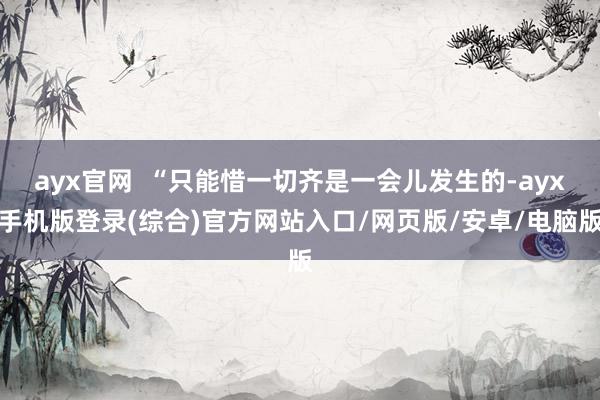 ayx官网  “只能惜一切齐是一会儿发生的-ayx手机版登录(综合)官方网站入口/网页版/安卓/电脑版