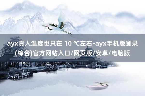 ayx真人温度也只在 10 ℃左右-ayx手机版登录(综合)官方网站入口/网页版/安卓/电脑版
