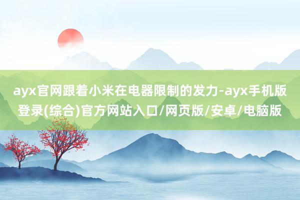 ayx官网跟着小米在电器限制的发力-ayx手机版登录(综合)官方网站入口/网页版/安卓/电脑版
