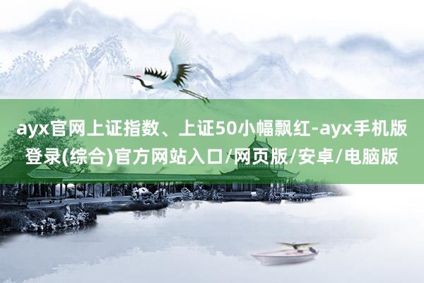 ayx官网上证指数、上证50小幅飘红-ayx手机版登录(综合)官方网站入口/网页版/安卓/电脑版