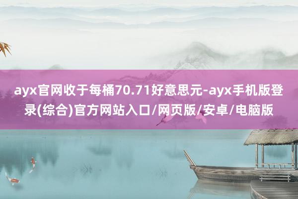 ayx官网收于每桶70.71好意思元-ayx手机版登录(综合)官方网站入口/网页版/安卓/电脑版