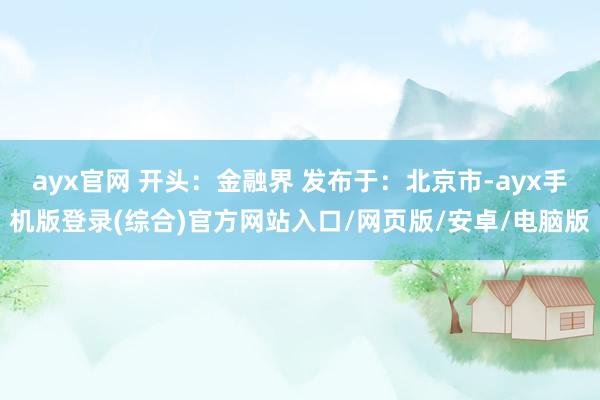 ayx官网 开头：金融界 发布于：北京市-ayx手机版登录(综合)官方网站入口/网页版/安卓/电脑版