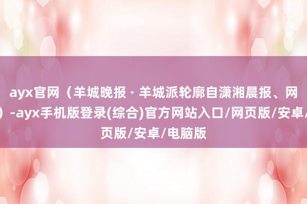ayx官网（羊城晚报 · 羊城派轮廓自潇湘晨报、网友计划）-ayx手机版登录(综合)官方网站入口/网页版/安卓/电脑版