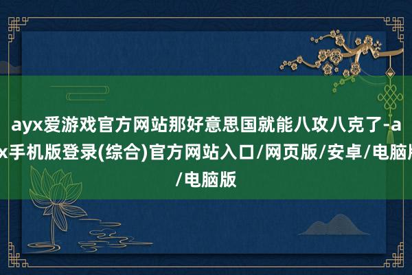 ayx爱游戏官方网站那好意思国就能八攻八克了-ayx手机版登录(综合)官方网站入口/网页版/安卓/电脑版