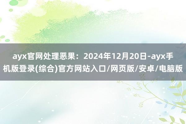 ayx官网处理恶果：2024年12月20日-ayx手机版登录(综合)官方网站入口/网页版/安卓/电脑版