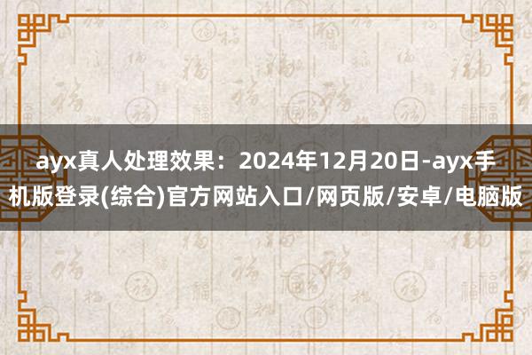 ayx真人处理效果：2024年12月20日-ayx手机版登录(综合)官方网站入口/网页版/安卓/电脑版