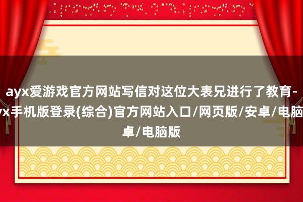 ayx爱游戏官方网站写信对这位大表兄进行了教育-ayx手机版登录(综合)官方网站入口/网页版/安卓/电脑版