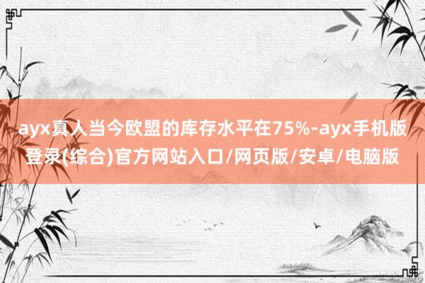 ayx真人当今欧盟的库存水平在75%-ayx手机版登录(综合)官方网站入口/网页版/安卓/电脑版
