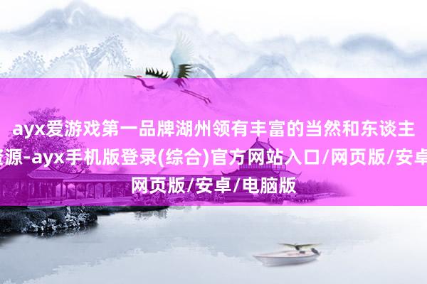 ayx爱游戏第一品牌　　湖州领有丰富的当然和东谈主文旅游资源-ayx手机版登录(综合)官方网站入口/网页版/安卓/电脑版