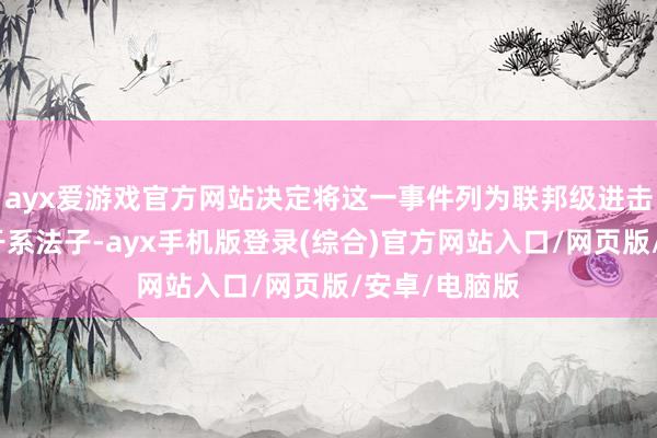 ayx爱游戏官方网站决定将这一事件列为联邦级进击情况并出手干系法子-ayx手机版登录(综合)官方网站入口/网页版/安卓/电脑版
