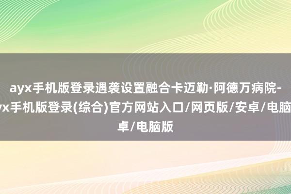 ayx手机版登录遇袭设置融合卡迈勒·阿德万病院-ayx手机版登录(综合)官方网站入口/网页版/安卓/电脑版