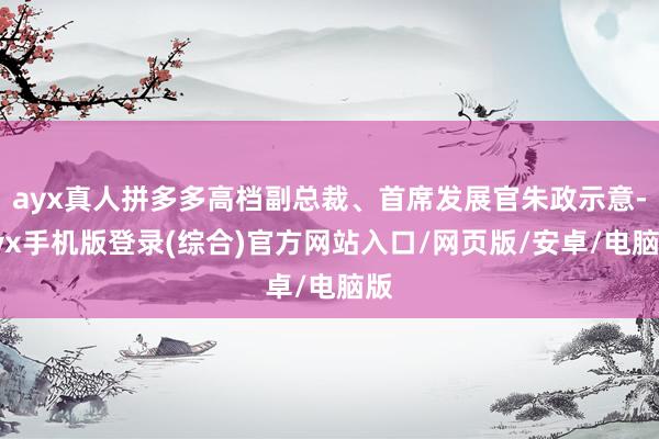 ayx真人拼多多高档副总裁、首席发展官朱政示意-ayx手机版登录(综合)官方网站入口/网页版/安卓/电脑版