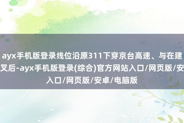 ayx手机版登录线位沿原311下穿京台高速、与在建新G206交叉后-ayx手机版登录(综合)官方网站入口/网页版/安卓/电脑版