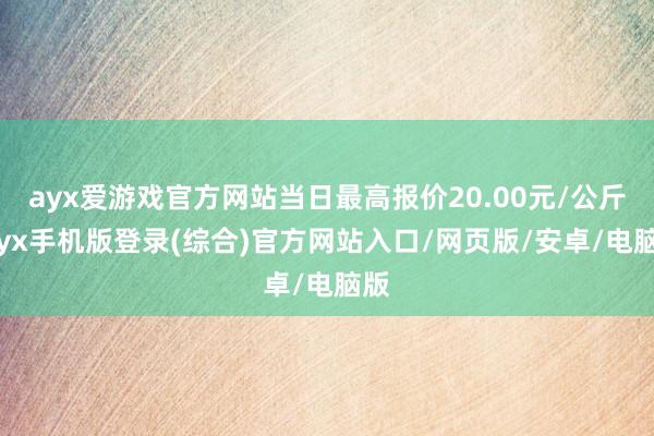 ayx爱游戏官方网站当日最高报价20.00元/公斤-ayx手机版登录(综合)官方网站入口/网页版/安卓/电脑版