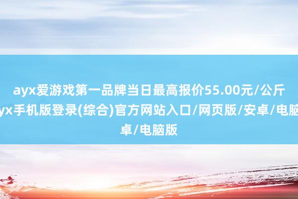 ayx爱游戏第一品牌当日最高报价55.00元/公斤-ayx手机版登录(综合)官方网站入口/网页版/安卓/电脑版