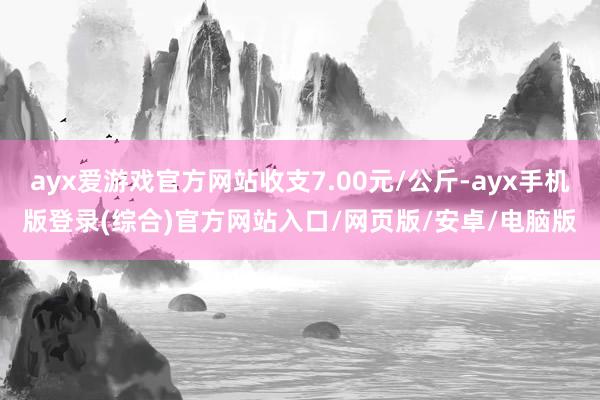 ayx爱游戏官方网站收支7.00元/公斤-ayx手机版登录(综合)官方网站入口/网页版/安卓/电脑版