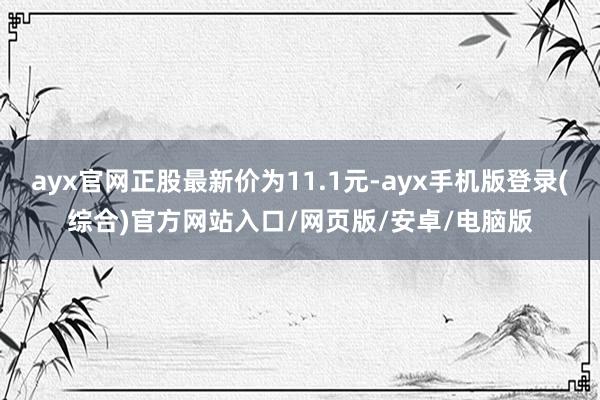 ayx官网正股最新价为11.1元-ayx手机版登录(综合)官方网站入口/网页版/安卓/电脑版