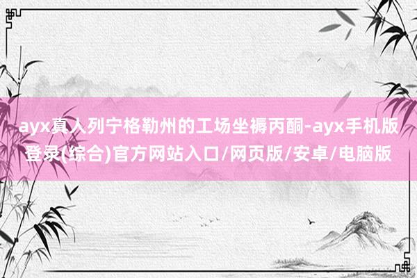 ayx真人列宁格勒州的工场坐褥丙酮-ayx手机版登录(综合)官方网站入口/网页版/安卓/电脑版