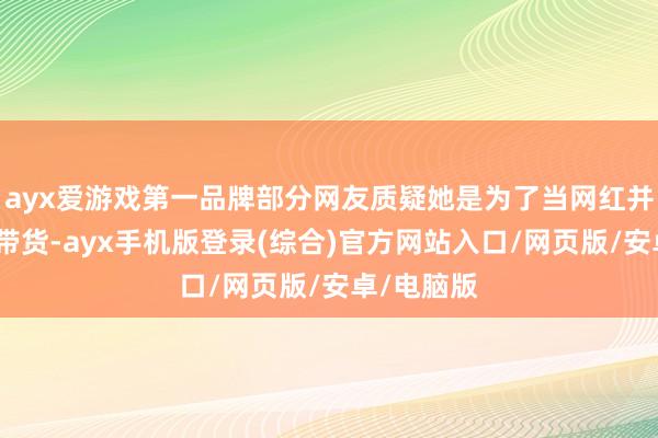 ayx爱游戏第一品牌部分网友质疑她是为了当网红并准备直播带货-ayx手机版登录(综合)官方网站入口/网页版/安卓/电脑版