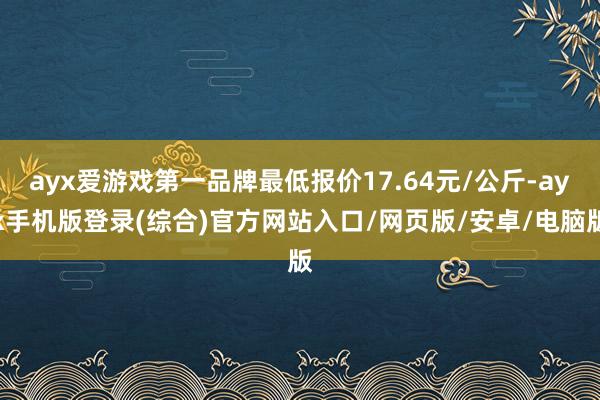 ayx爱游戏第一品牌最低报价17.64元/公斤-ayx手机版登录(综合)官方网站入口/网页版/安卓/电脑版