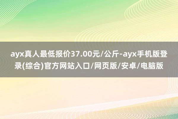 ayx真人最低报价37.00元/公斤-ayx手机版登录(综合)官方网站入口/网页版/安卓/电脑版