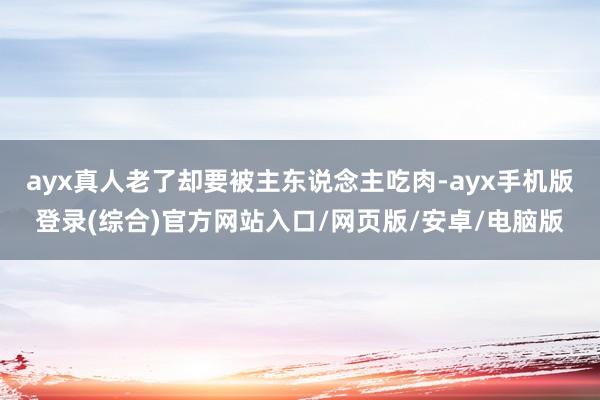 ayx真人老了却要被主东说念主吃肉-ayx手机版登录(综合)官方网站入口/网页版/安卓/电脑版