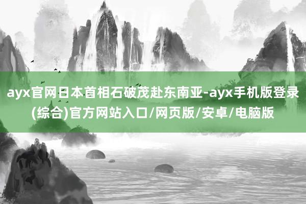 ayx官网日本首相石破茂赴东南亚-ayx手机版登录(综合)官方网站入口/网页版/安卓/电脑版