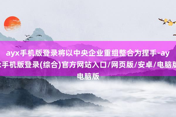 ayx手机版登录将以中央企业重组整合为捏手-ayx手机版登录(综合)官方网站入口/网页版/安卓/电脑版
