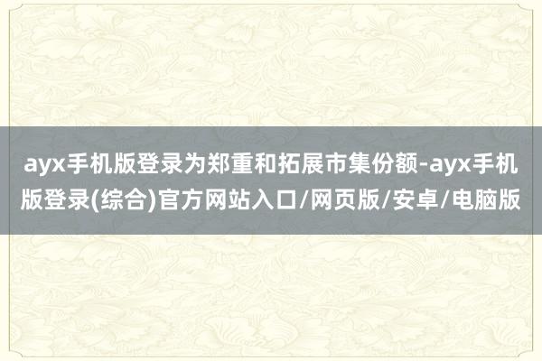 ayx手机版登录为郑重和拓展市集份额-ayx手机版登录(综合)官方网站入口/网页版/安卓/电脑版
