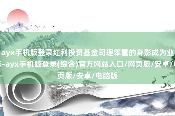 ayx手机版登录红利投资基金司理笨重的身影成为业内常态-ayx手机版登录(综合)官方网站入口/网页版/安卓/电脑版