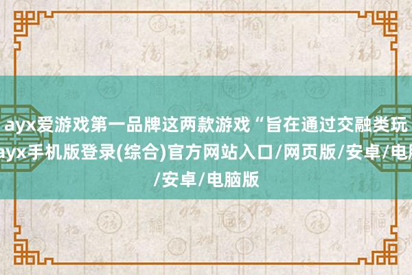 ayx爱游戏第一品牌这两款游戏“旨在通过交融类玩法-ayx手机版登录(综合)官方网站入口/网页版/安卓/电脑版