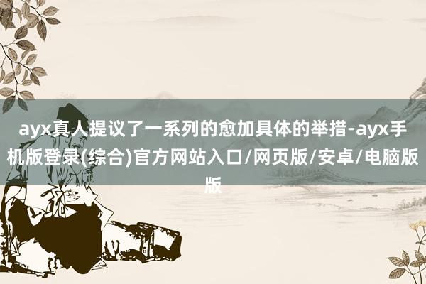 ayx真人提议了一系列的愈加具体的举措-ayx手机版登录(综合)官方网站入口/网页版/安卓/电脑版