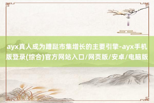 ayx真人成为蹧跶市集增长的主要引擎-ayx手机版登录(综合)官方网站入口/网页版/安卓/电脑版