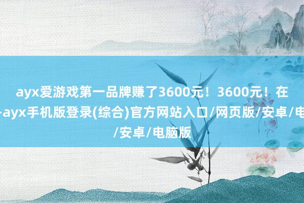 ayx爱游戏第一品牌赚了3600元！3600元！在那时-ayx手机版登录(综合)官方网站入口/网页版/安卓/电脑版