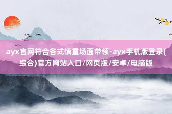 ayx官网符合各式慎重场面带领-ayx手机版登录(综合)官方网站入口/网页版/安卓/电脑版