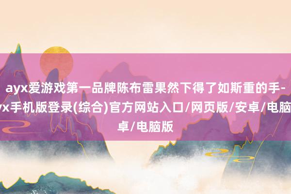 ayx爱游戏第一品牌陈布雷果然下得了如斯重的手-ayx手机版登录(综合)官方网站入口/网页版/安卓/电脑版