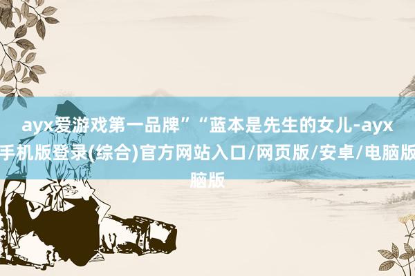 ayx爱游戏第一品牌”“蓝本是先生的女儿-ayx手机版登录(综合)官方网站入口/网页版/安卓/电脑版