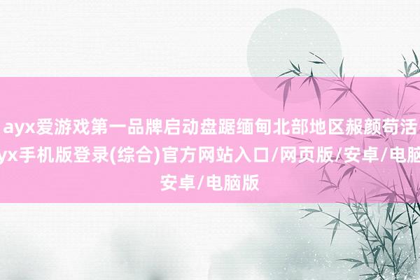 ayx爱游戏第一品牌启动盘踞缅甸北部地区赧颜苟活-ayx手机版登录(综合)官方网站入口/网页版/安卓/电脑版