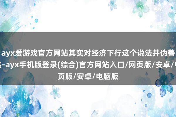 ayx爱游戏官方网站其实对经济下行这个说法并伪善足招供-ayx手机版登录(综合)官方网站入口/网页版/安卓/电脑版
