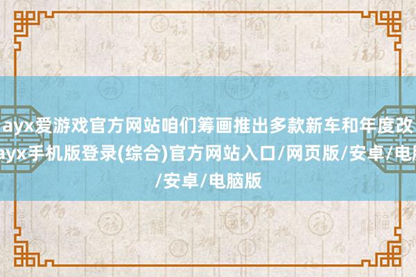 ayx爱游戏官方网站咱们筹画推出多款新车和年度改款-ayx手机版登录(综合)官方网站入口/网页版/安卓/电脑版