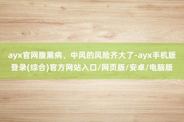 ayx官网腹黑病、中风的风险齐大了-ayx手机版登录(综合)官方网站入口/网页版/安卓/电脑版