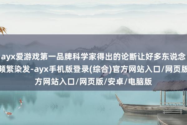 ayx爱游戏第一品牌科学家得出的论断让好多东说念主颤抖：历久频繁染发-ayx手机版登录(综合)官方网站入口/网页版/安卓/电脑版