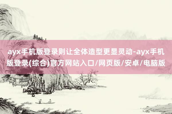 ayx手机版登录则让全体造型更显灵动-ayx手机版登录(综合)官方网站入口/网页版/安卓/电脑版