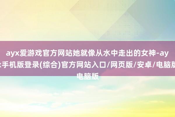 ayx爱游戏官方网站她就像从水中走出的女神-ayx手机版登录(综合)官方网站入口/网页版/安卓/电脑版