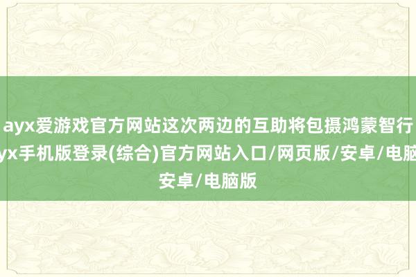 ayx爱游戏官方网站这次两边的互助将包摄鸿蒙智行-ayx手机版登录(综合)官方网站入口/网页版/安卓/电脑版