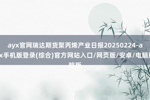ayx官网瑞达期货聚丙烯产业日报20250224-ayx手机版登录(综合)官方网站入口/网页版/安卓/电脑版