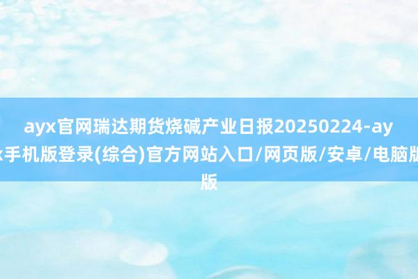ayx官网瑞达期货烧碱产业日报20250224-ayx手机版登录(综合)官方网站入口/网页版/安卓/电脑版