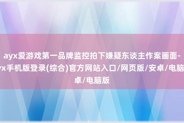 ayx爱游戏第一品牌监控拍下嫌疑东谈主作案画面-ayx手机版登录(综合)官方网站入口/网页版/安卓/电脑版