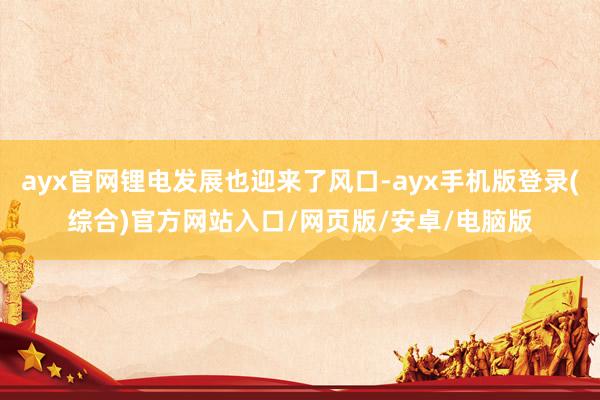 ayx官网锂电发展也迎来了风口-ayx手机版登录(综合)官方网站入口/网页版/安卓/电脑版