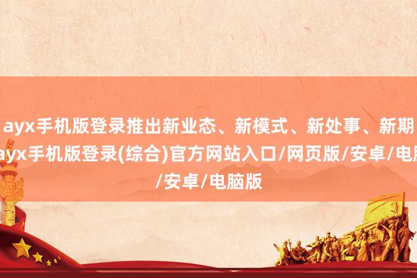ayx手机版登录推出新业态、新模式、新处事、新期间-ayx手机版登录(综合)官方网站入口/网页版/安卓/电脑版